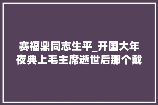 赛福鼎同志生平_开国大年夜典上毛主席逝世后那个戴着黑色礼帽的年轻人后来若何了