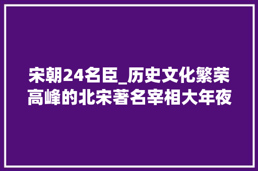 宋朝24名臣_历史文化繁荣高峰的北宋著名宰相大年夜盘点任何朝代都无法匹敌