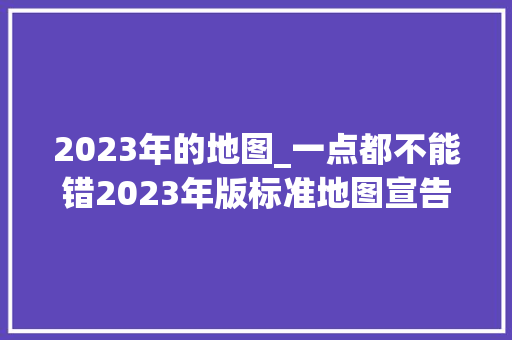 2023年的地图_一点都不能错2023年版标准地图宣告