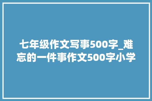 七年级作文写事500字_难忘的一件事作文500字小学六年级优秀作文