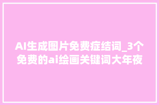 AI生成图片免费症结词_3个免费的ai绘画关键词大年夜全个个生成的图片漂亮好看