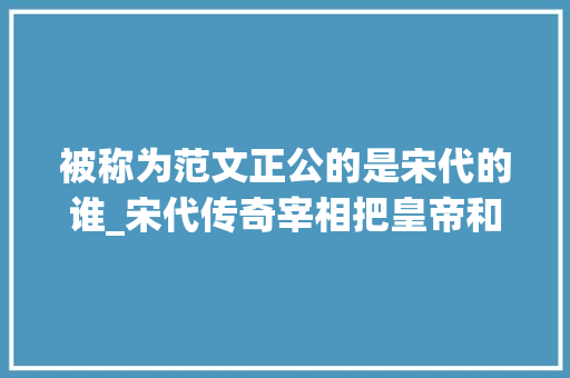 被称为范文正公的是宋代的谁_宋代传奇宰相把皇帝和太后全搪突了去世后还获文人最高谥号文正