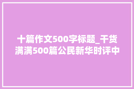 十篇作文500字标题_干货满满500篇公民新华时评中精选出的精彩标题精致语段