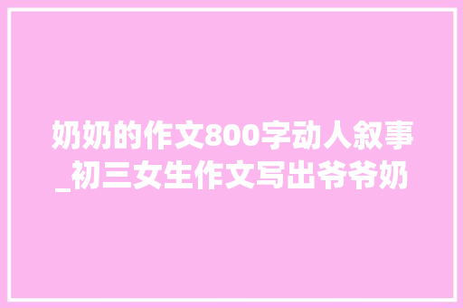 奶奶的作文800字动人叙事_初三女生作文写出爷爷奶奶的爱情让人冲动孩子没有什么不该懂 学术范文