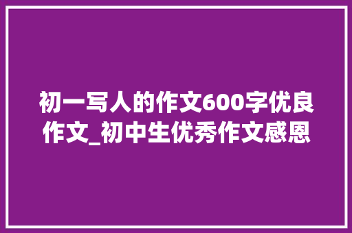 初一写人的作文600字优良作文_初中生优秀作文感恩父亲两篇