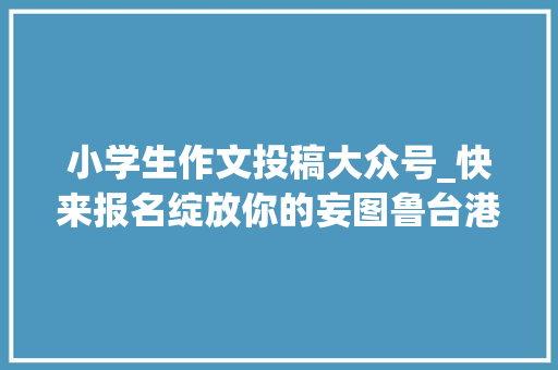 小学生作文投稿大众号_快来报名绽放你的妄图鲁台港澳中小学生主题征文大年夜赛开始征稿啦 申请书范文