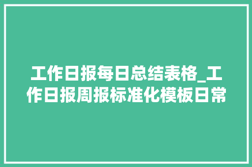 工作日报每日总结表格_工作日报周报标准化模板日常工作情况记录和总结分析简单实用 书信范文