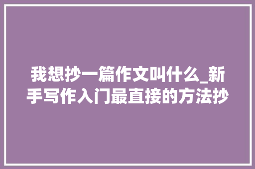 我想抄一篇作文叫什么_新手写作入门最直接的方法抄