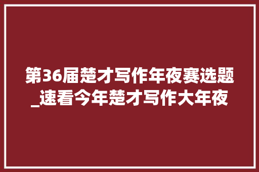 第36届楚才写作年夜赛选题_速看今年楚才写作大年夜会作文题来了