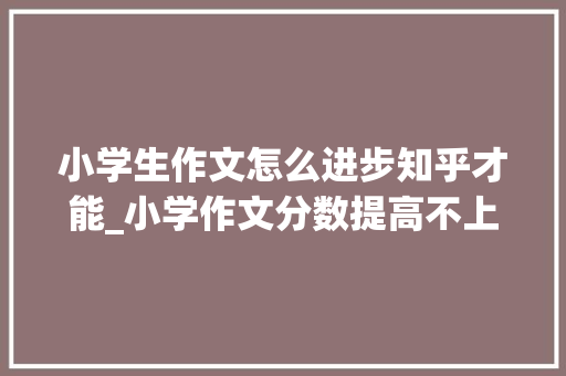 小学生作文怎么进步知乎才能_小学作文分数提高不上去怎么办名师巧结尾提升作文分数