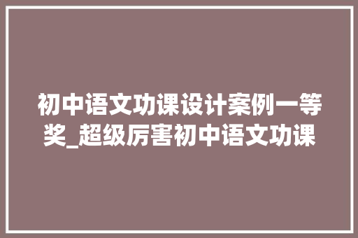 初中语文功课设计案例一等奖_超级厉害初中语文功课设计实级一等奖 演讲稿范文