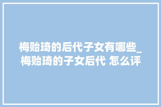 梅贻琦的后代子女有哪些_梅贻琦的子女后代 怎么评价梅贻琦