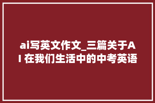 ai写英文作文_三篇关于AI 在我们生活中的中考英语双语作文