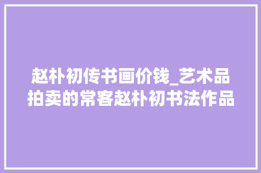 赵朴初传书画价钱_艺术品拍卖的常客赵朴初书法作品数据一览