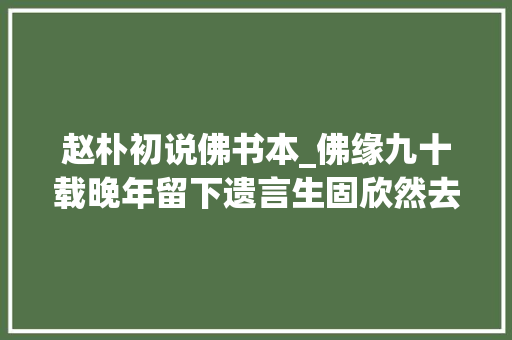 赵朴初说佛书本_佛缘九十载晚年留下遗言生固欣然去世也无憾丨勿忘赵朴初