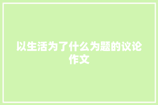 以生活为了什么为题的议论作文 学术范文