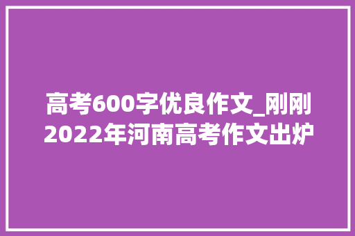 高考600字优良作文_刚刚2022年河南高考作文出炉附历年高考作文题目