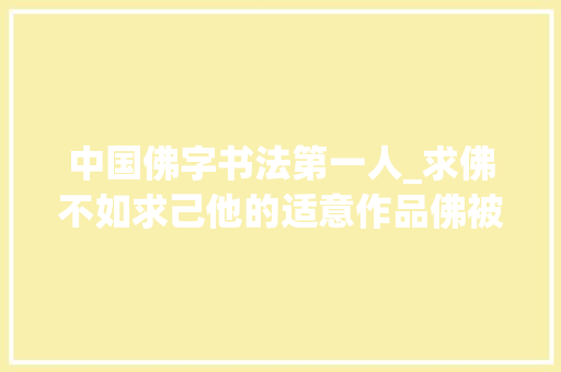 中国佛字书法第一人_求佛不如求己他的适意作品佛被誉为中华第一佛｜走近郭万禄 工作总结范文