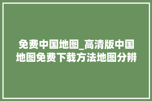 免费中国地图_高清版中国地图免费下载方法地图分辨率可达1米