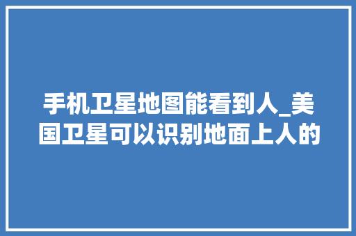 手机卫星地图能看到人_美国卫星可以识别地面上人的脸世界最强卫星有多清晰官方泄密