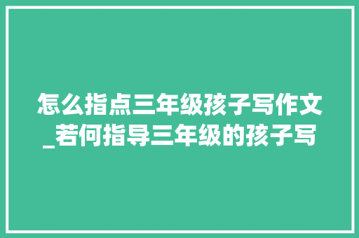 怎么指点三年级孩子写作文_若何指导三年级的孩子写作文 申请书范文