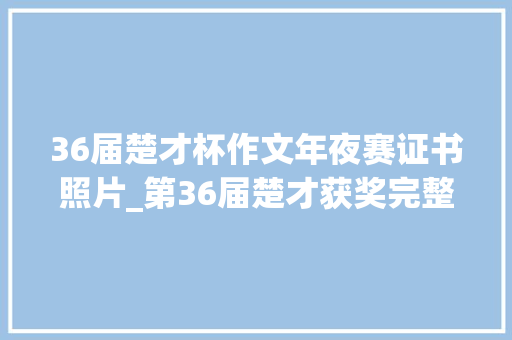 36届楚才杯作文年夜赛证书照片_第36届楚才获奖完整名单宣告奖证即将发放