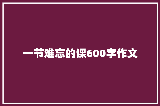 一节难忘的课600字作文