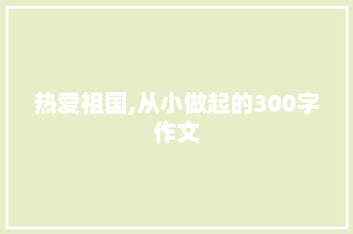 热爱祖国,从小做起的300字作文