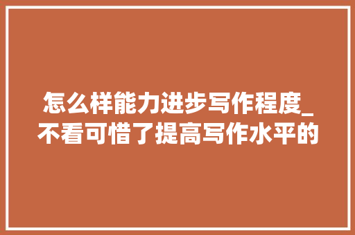 怎么样能力进步写作程度_不看可惜了提高写作水平的5个好方法 演讲稿范文