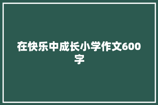 在快乐中成长小学作文600字 工作总结范文