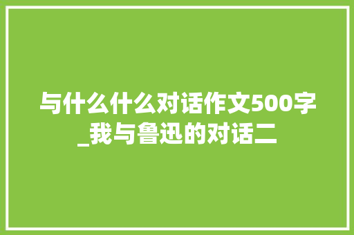 与什么什么对话作文500字_我与鲁迅的对话二