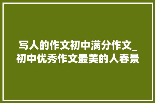 写人的作文初中满分作文_初中优秀作文最美的人春景春色妩媚奉献最美