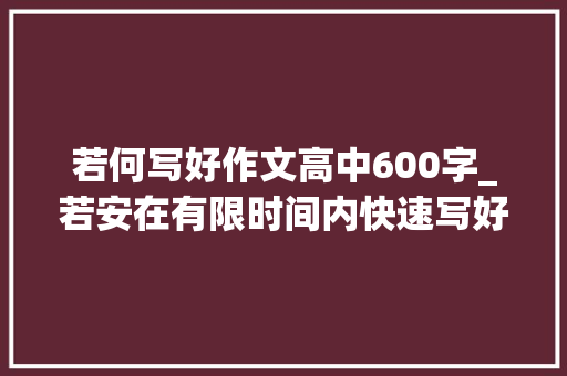 若何写好作文高中600字_若安在有限时间内快速写好考场作文时间安排和构思要点有哪些 商务邮件范文