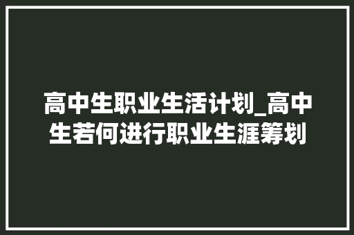 高中生职业生活计划_高中生若何进行职业生涯筹划