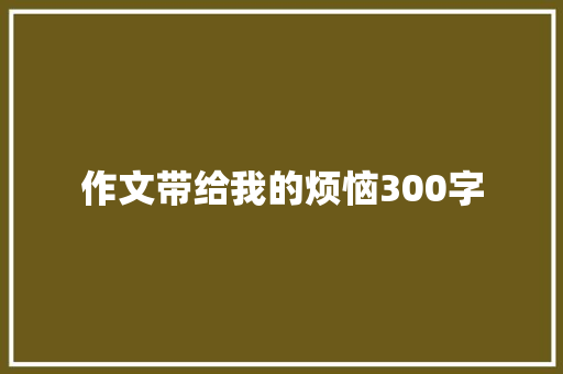 作文带给我的烦恼300字 工作总结范文