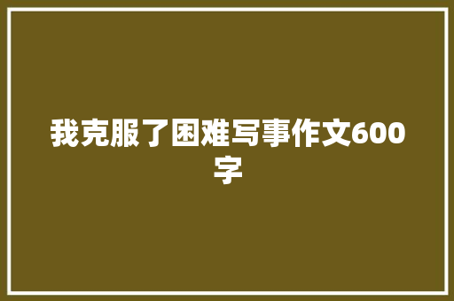 我克服了困难写事作文600字 职场范文