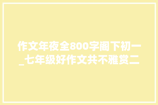 作文年夜全800字阁下初一_七年级好作文共不雅赏二篇 论文范文