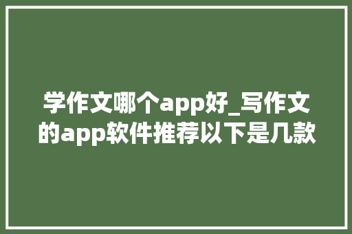 学作文哪个app好_写作文的app软件推荐以下是几款超好用的ai软件