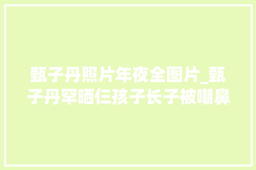 甄子丹照片年夜全图片_甄子丹罕晒仨孩子长子被嘲鼻孔大年夜女儿腿长3段婚姻2段情绪