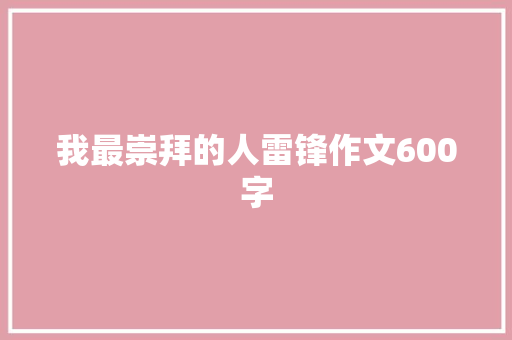 我最崇拜的人雷锋作文600字 会议纪要范文