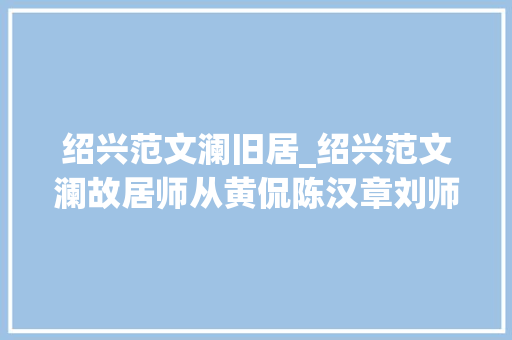 绍兴范文澜旧居_绍兴范文澜故居师从黄侃陈汉章刘师培研讨文史经