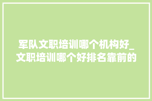 军队文职培训哪个机构好_文职培训哪个好排名靠前的文职培训机构有哪些