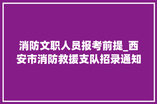 消防文职人员报考前提_西安市消防救援支队招录通知书记