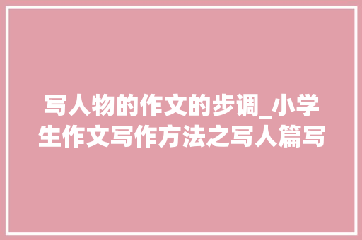 写人物的作文的步调_小学生作文写作方法之写人篇写人最好先写父母