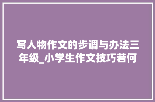 写人物作文的步调与办法三年级_小学生作文技巧若何选择范例事例写人 职场范文