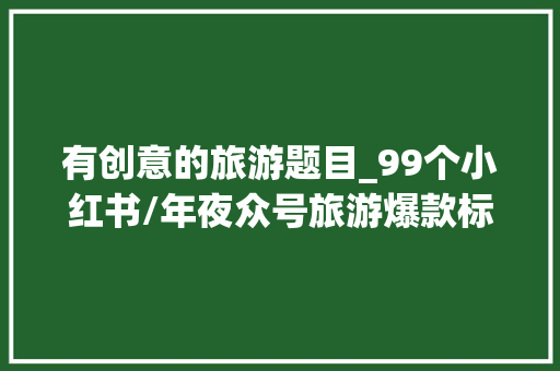 有创意的旅游题目_99个小红书/年夜众号旅游爆款标题原来不雅光社的流量密码在这