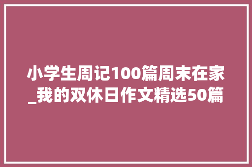 小学生周记100篇周末在家_我的双休日作文精选50篇