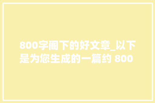 800字阁下的好文章_以下是为您生成的一篇约 800 字的文章