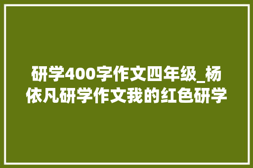 研学400字作文四年级_杨依凡研学作文我的红色研学之旅