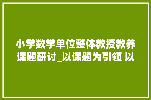 小学数学单位整体教授教养课题研讨_以课题为引领 以研究促成长驻马店第二实验小学数学文化视角下数学单元主题传授教化设计研究课题成果展示 简历范文